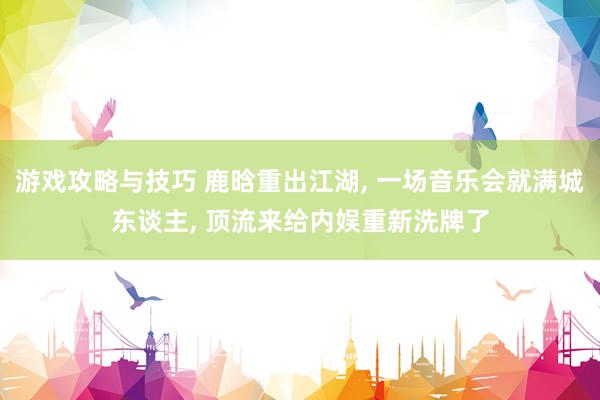 游戏攻略与技巧 鹿晗重出江湖, 一场音乐会就满城东谈主, 顶流来给内娱重新洗牌了