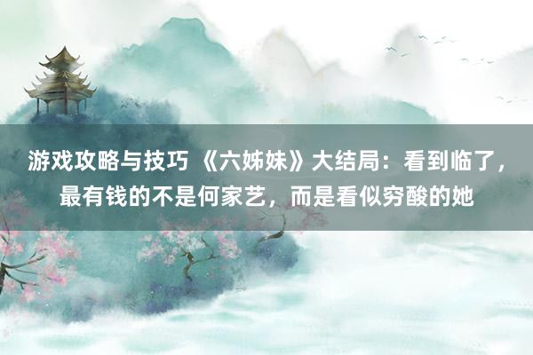 游戏攻略与技巧 《六姊妹》大结局：看到临了，最有钱的不是何家艺，而是看似穷酸的她