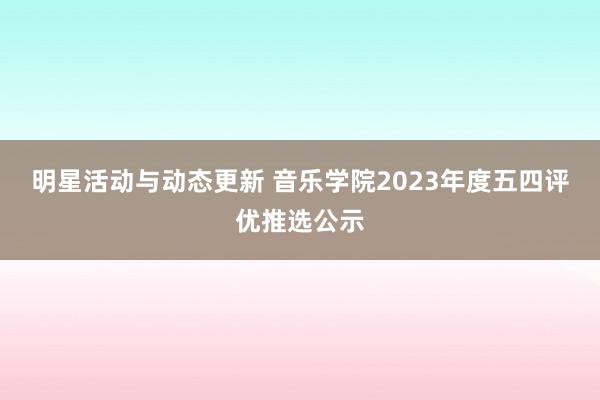 明星活动与动态更新 音乐学院2023年度五四评优推选公示