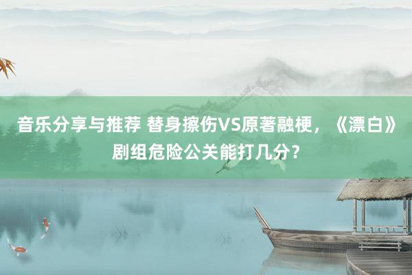 音乐分享与推荐 替身擦伤VS原著融梗，《漂白》剧组危险公关能打几分？