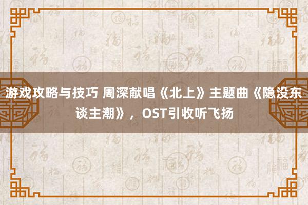 游戏攻略与技巧 周深献唱《北上》主题曲《隐没东谈主潮》，OST引收听飞扬