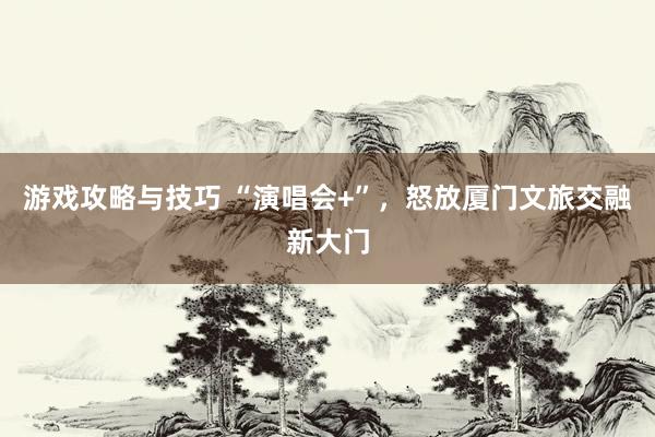 游戏攻略与技巧 “演唱会+”，怒放厦门文旅交融新大门