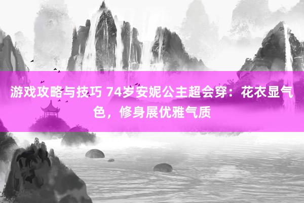 游戏攻略与技巧 74岁安妮公主超会穿：花衣显气色，修身展优雅气质