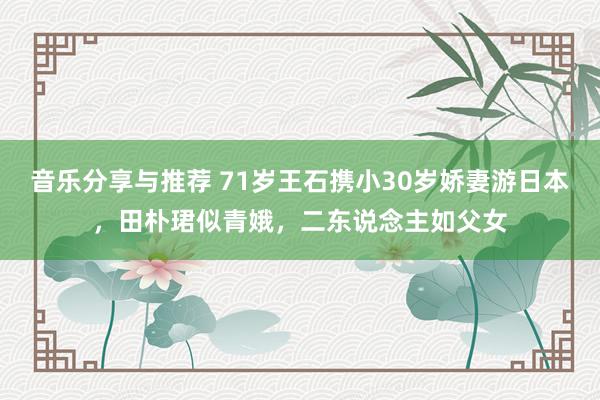 音乐分享与推荐 71岁王石携小30岁娇妻游日本，田朴珺似青娥，二东说念主如父女