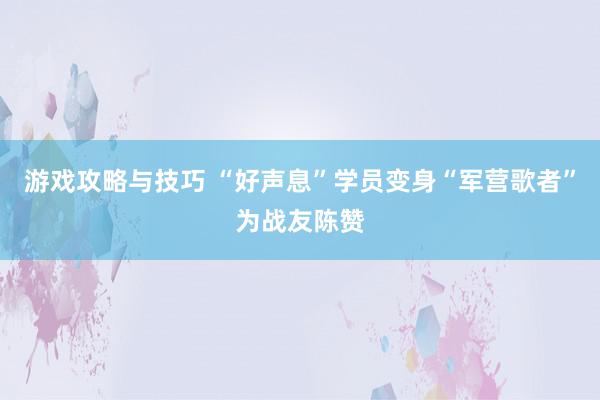 游戏攻略与技巧 “好声息”学员变身“军营歌者”为战友陈赞