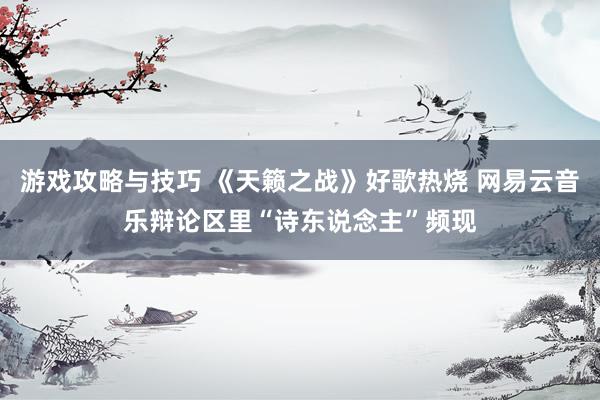 游戏攻略与技巧 《天籁之战》好歌热烧 网易云音乐辩论区里“诗东说念主”频现