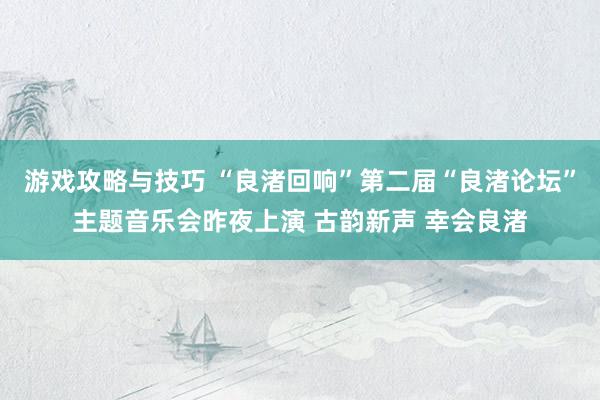 游戏攻略与技巧 “良渚回响”第二届“良渚论坛”主题音乐会昨夜上演 古韵新声 幸会良渚