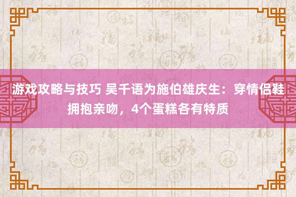 游戏攻略与技巧 吴千语为施伯雄庆生：穿情侣鞋拥抱亲吻，4个蛋糕各有特质