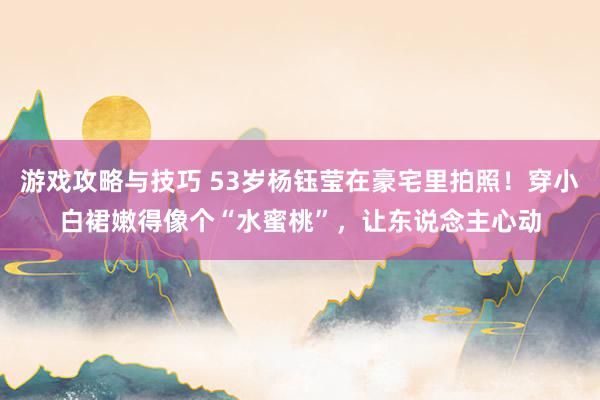 游戏攻略与技巧 53岁杨钰莹在豪宅里拍照！穿小白裙嫩得像个“水蜜桃”，让东说念主心动