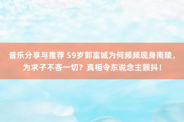 音乐分享与推荐 59岁郭富城为何频频现身南陵，为求子不吝一切？真相令东说念主颤抖！