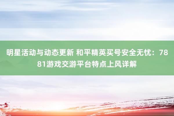 明星活动与动态更新 和平精英买号安全无忧：7881游戏交游平台特点上风详解