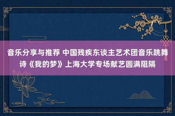 音乐分享与推荐 中国残疾东谈主艺术团音乐跳舞诗《我的梦》上海大学专场献艺圆满阻隔