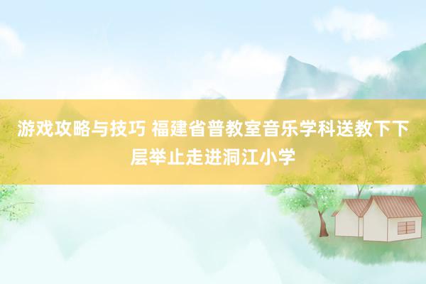 游戏攻略与技巧 福建省普教室音乐学科送教下下层举止走进洞江小学