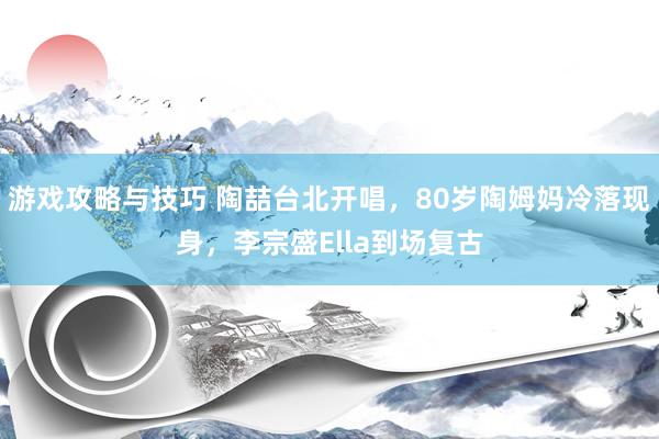 游戏攻略与技巧 陶喆台北开唱，80岁陶姆妈冷落现身，李宗盛Ella到场复古