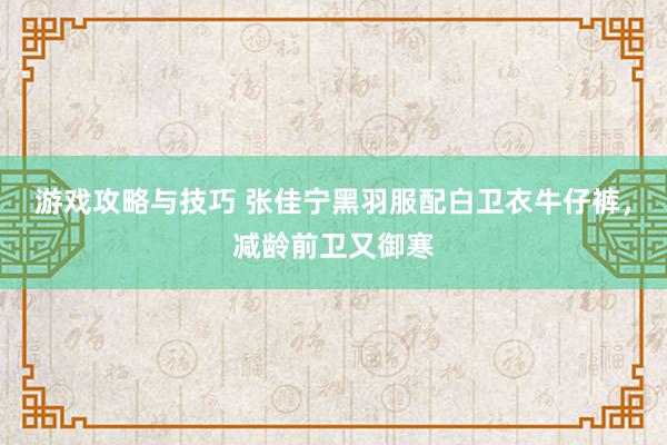 游戏攻略与技巧 张佳宁黑羽服配白卫衣牛仔裤，减龄前卫又御寒