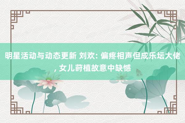 明星活动与动态更新 刘欢: 偏疼相声但成乐坛大佬, 女儿莳植故意中缺憾