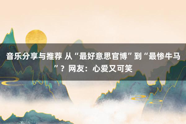 音乐分享与推荐 从“最好意思官博”到“最惨牛马”？网友：心爱又可笑