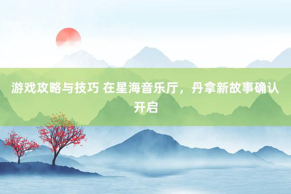 游戏攻略与技巧 在星海音乐厅，丹拿新故事确认开启