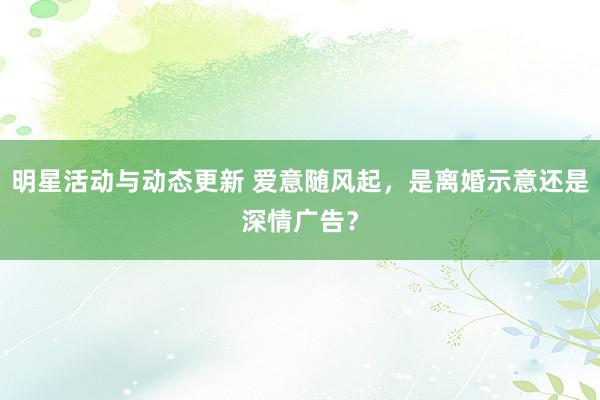 明星活动与动态更新 爱意随风起，是离婚示意还是深情广告？