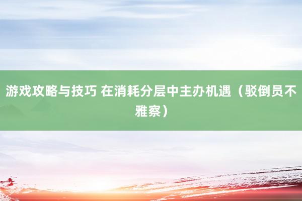 游戏攻略与技巧 在消耗分层中主办机遇（驳倒员不雅察）