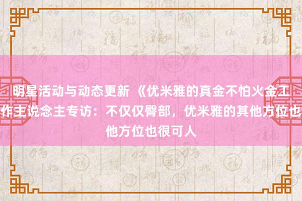 明星活动与动态更新 《优米雅的真金不怕火金工房》制作主说念主专访：不仅仅臀部，优米雅的其他方位也很可人