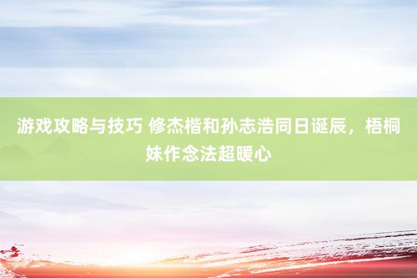 游戏攻略与技巧 修杰楷和孙志浩同日诞辰，梧桐妹作念法超暖心