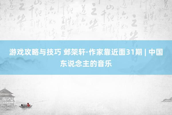 游戏攻略与技巧 邺架轩·作家靠近面31期 | 中国东说念主的音乐