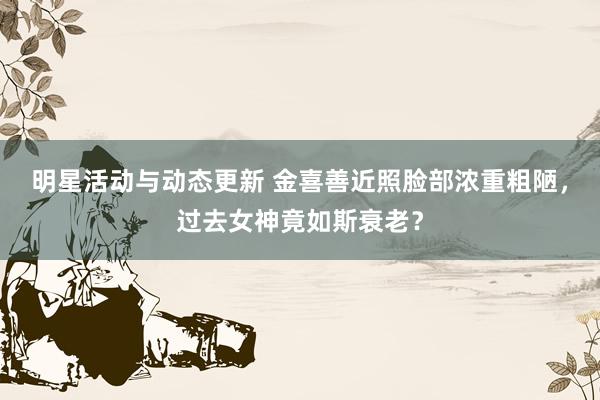 明星活动与动态更新 金喜善近照脸部浓重粗陋，过去女神竟如斯衰老？