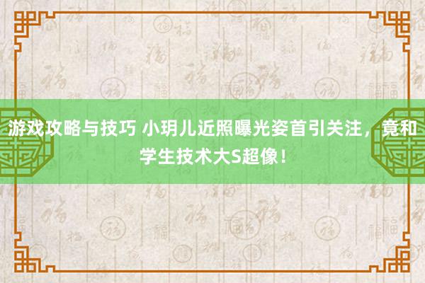 游戏攻略与技巧 小玥儿近照曝光姿首引关注，竟和学生技术大S超像！