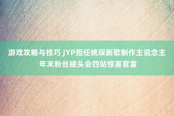 游戏攻略与技巧 JYP担任姚琛新歌制作主说念主 年末粉丝碰头会四站惊喜官宣