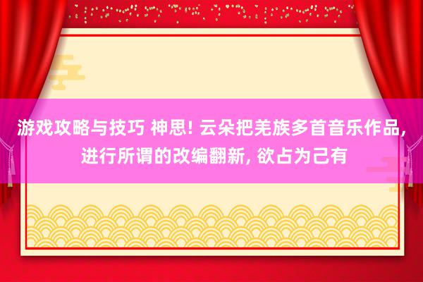 游戏攻略与技巧 神思! 云朵把羌族多首音乐作品, 进行所谓的改编翻新, 欲占为己有