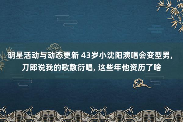 明星活动与动态更新 43岁小沈阳演唱会变型男, 刀郎说我的歌敷衍唱, 这些年他资历了啥