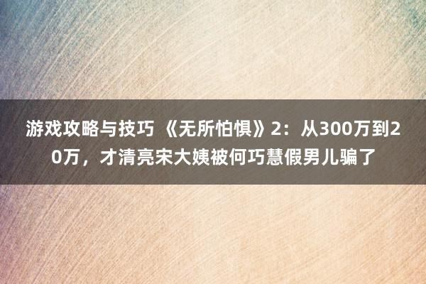 游戏攻略与技巧 《无所怕惧》2：从300万到20万，才清亮宋大姨被何巧慧假男儿骗了