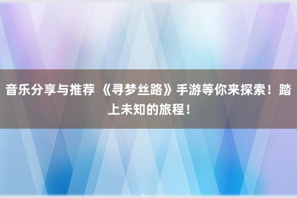 音乐分享与推荐 《寻梦丝路》手游等你来探索！踏上未知的旅程！