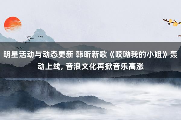 明星活动与动态更新 韩昕新歌《哎呦我的小姐》轰动上线, 音浪文化再掀音乐高涨