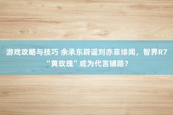 游戏攻略与技巧 余承东辟谣刘亦菲绯闻，智界R7“黄玫瑰”或为代言铺路？