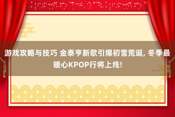 游戏攻略与技巧 金泰亨新歌引爆初雪荒诞, 冬季最暖心KPOP行将上线!