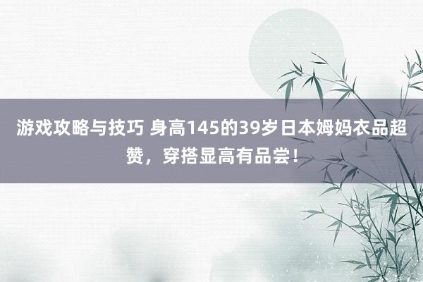 游戏攻略与技巧 身高145的39岁日本姆妈衣品超赞，穿搭显高有品尝！