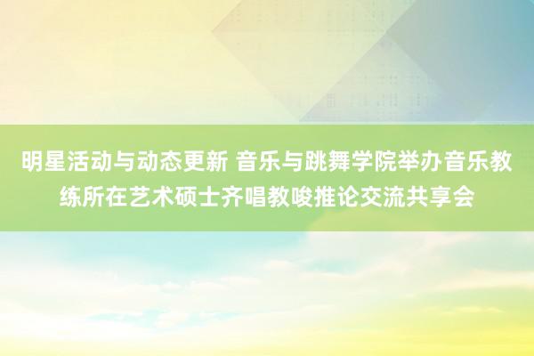 明星活动与动态更新 音乐与跳舞学院举办音乐教练所在艺术硕士齐唱教唆推论交流共享会