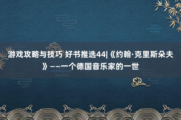 游戏攻略与技巧 好书推选44|《约翰·克里斯朵夫》——一个德国音乐家的一世