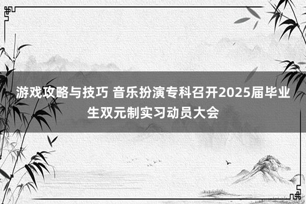 游戏攻略与技巧 音乐扮演专科召开2025届毕业生双元制实习动员大会