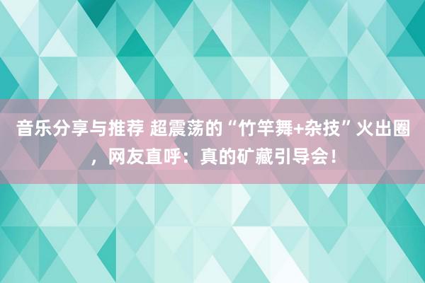 音乐分享与推荐 超震荡的“竹竿舞+杂技”火出圈，网友直呼：真的矿藏引导会！