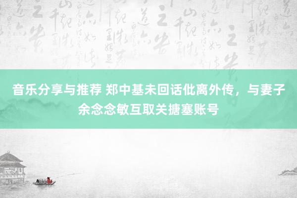 音乐分享与推荐 郑中基未回话仳离外传，与妻子余念念敏互取关搪塞账号