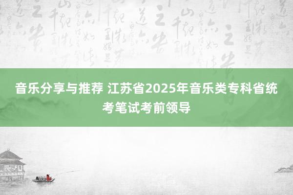 音乐分享与推荐 江苏省2025年音乐类专科省统考笔试考前领导